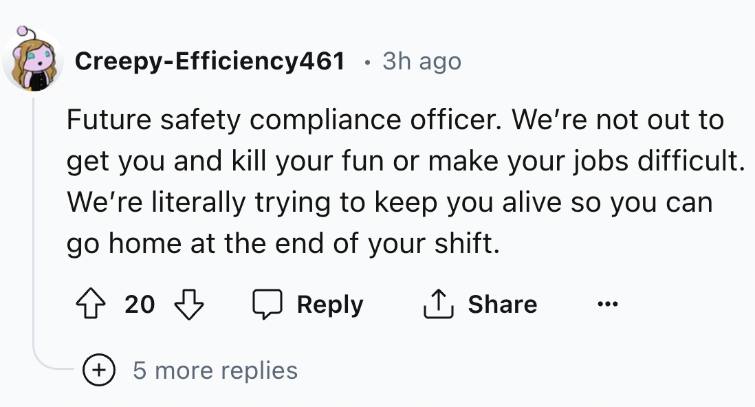 number - CreepyEfficiency461 3h ago Future safety compliance officer. We're not out to get you and kill your fun or make your jobs difficult. We're literally trying to keep you alive so you can go home at the end of your shift. 20 5 more replies